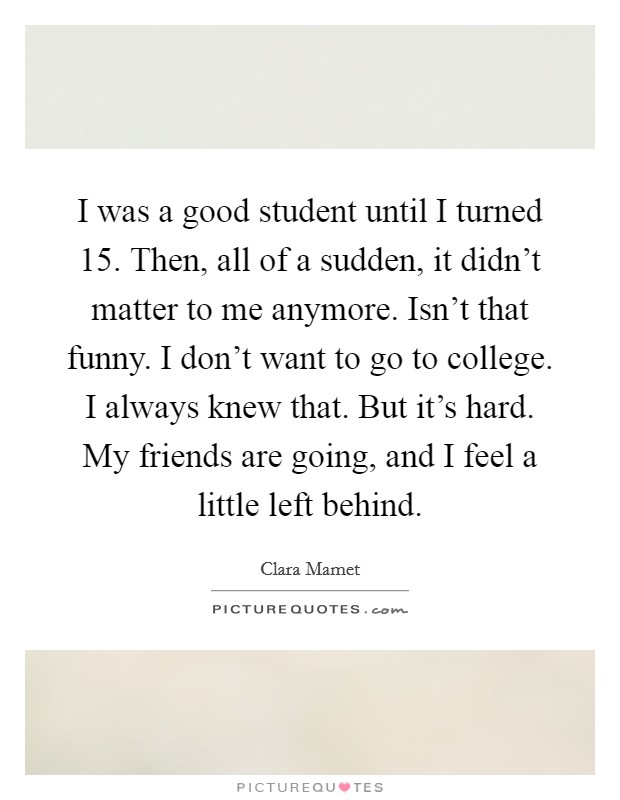 I was a good student until I turned 15. Then, all of a sudden, it didn't matter to me anymore. Isn't that funny. I don't want to go to college. I always knew that. But it's hard. My friends are going, and I feel a little left behind. Picture Quote #1