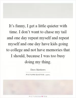 It’s funny, I get a little quieter with time. I don’t want to chase my tail and one day repeat myself and repeat myself and one day have kids going to college and not have memories that I should, because I was too busy doing my thing Picture Quote #1