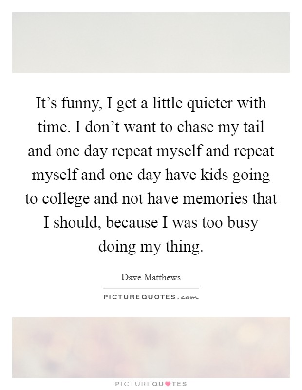 It's funny, I get a little quieter with time. I don't want to chase my tail and one day repeat myself and repeat myself and one day have kids going to college and not have memories that I should, because I was too busy doing my thing. Picture Quote #1