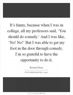 It’s funny, because when I was in college, all my professors said, ‘You should do comedy.’ And I was like, ‘No! No!’ But I was able to get my foot in the door through comedy. I’m so grateful to have the opportunity to do it Picture Quote #1