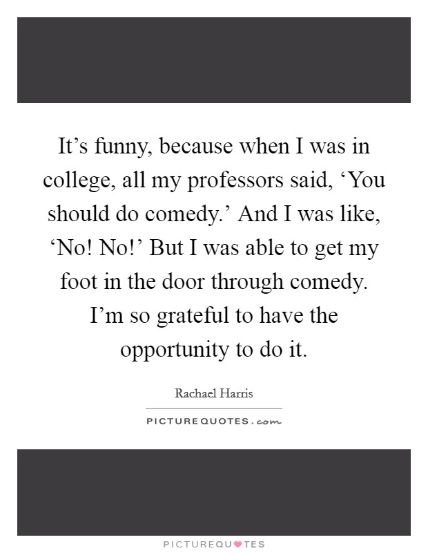 It's funny, because when I was in college, all my professors said, ‘You should do comedy.' And I was like, ‘No! No!' But I was able to get my foot in the door through comedy. I'm so grateful to have the opportunity to do it. Picture Quote #1