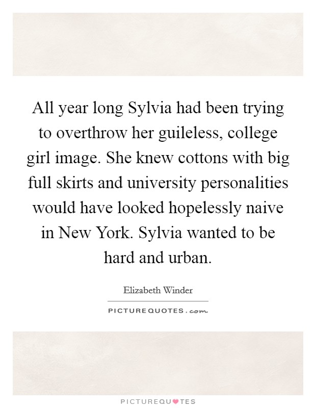 All year long Sylvia had been trying to overthrow her guileless, college girl image. She knew cottons with big full skirts and university personalities would have looked hopelessly naive in New York. Sylvia wanted to be hard and urban. Picture Quote #1