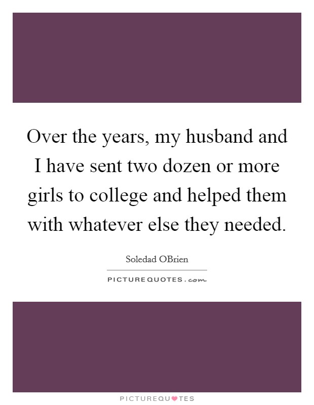 Over the years, my husband and I have sent two dozen or more girls to college and helped them with whatever else they needed. Picture Quote #1