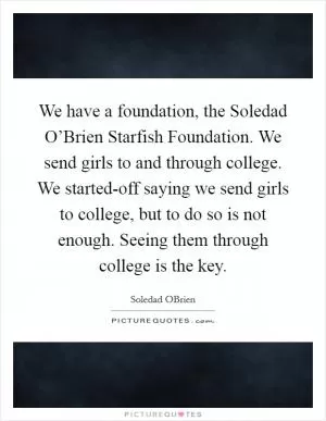 We have a foundation, the Soledad O’Brien Starfish Foundation. We send girls to and through college. We started-off saying we send girls to college, but to do so is not enough. Seeing them through college is the key Picture Quote #1