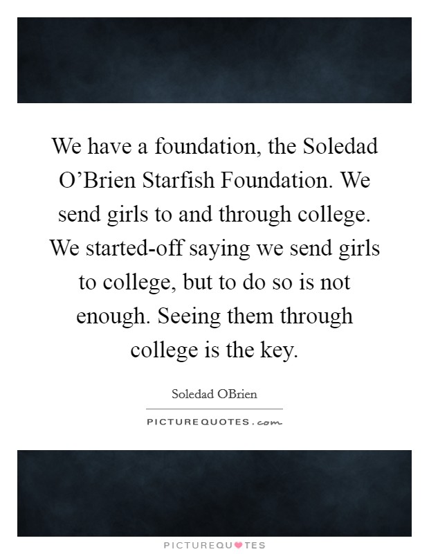 We have a foundation, the Soledad O'Brien Starfish Foundation. We send girls to and through college. We started-off saying we send girls to college, but to do so is not enough. Seeing them through college is the key. Picture Quote #1