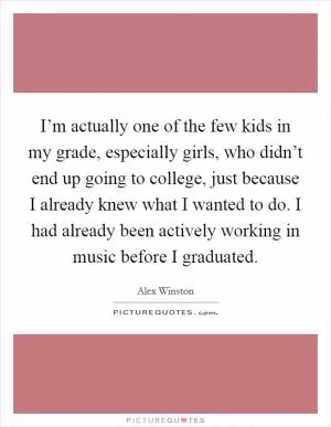 I’m actually one of the few kids in my grade, especially girls, who didn’t end up going to college, just because I already knew what I wanted to do. I had already been actively working in music before I graduated Picture Quote #1