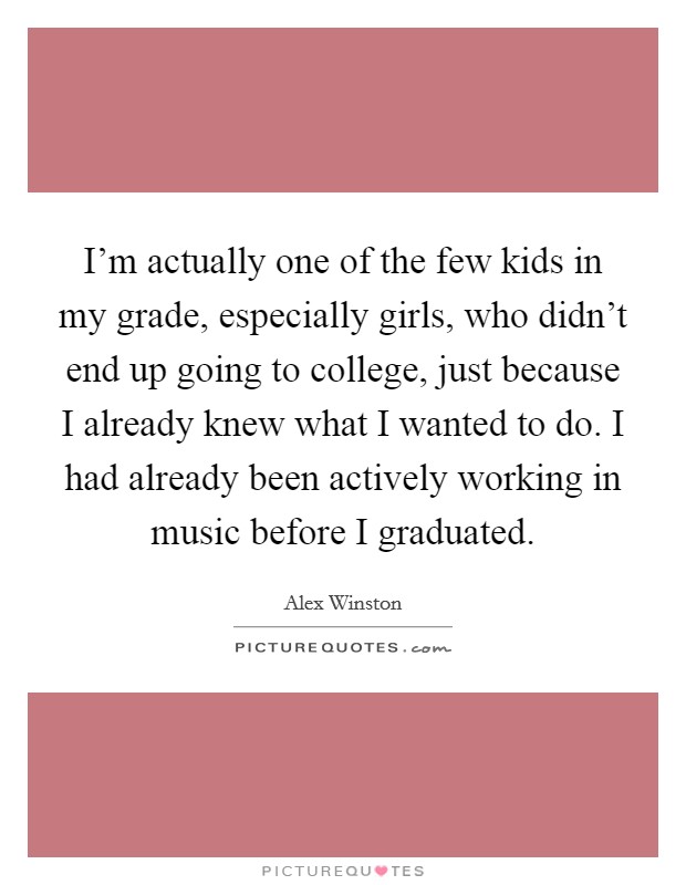 I'm actually one of the few kids in my grade, especially girls, who didn't end up going to college, just because I already knew what I wanted to do. I had already been actively working in music before I graduated. Picture Quote #1