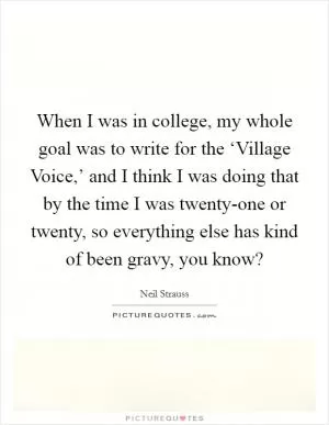 When I was in college, my whole goal was to write for the ‘Village Voice,’ and I think I was doing that by the time I was twenty-one or twenty, so everything else has kind of been gravy, you know? Picture Quote #1