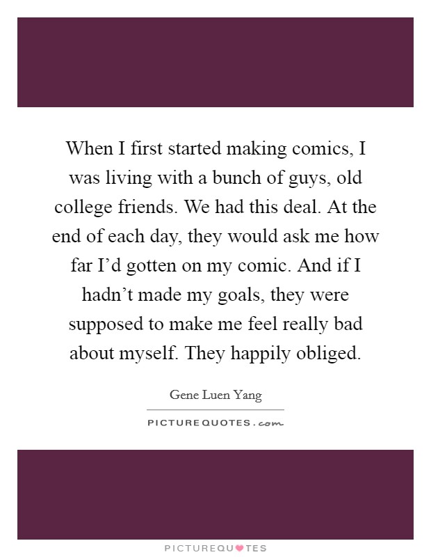 When I first started making comics, I was living with a bunch of guys, old college friends. We had this deal. At the end of each day, they would ask me how far I'd gotten on my comic. And if I hadn't made my goals, they were supposed to make me feel really bad about myself. They happily obliged. Picture Quote #1