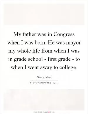 My father was in Congress when I was born. He was mayor my whole life from when I was in grade school - first grade - to when I went away to college Picture Quote #1