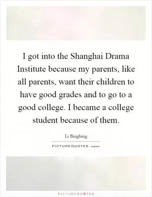 I got into the Shanghai Drama Institute because my parents, like all parents, want their children to have good grades and to go to a good college. I became a college student because of them Picture Quote #1