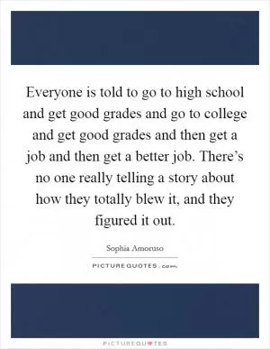 Everyone is told to go to high school and get good grades and go to college and get good grades and then get a job and then get a better job. There’s no one really telling a story about how they totally blew it, and they figured it out Picture Quote #1