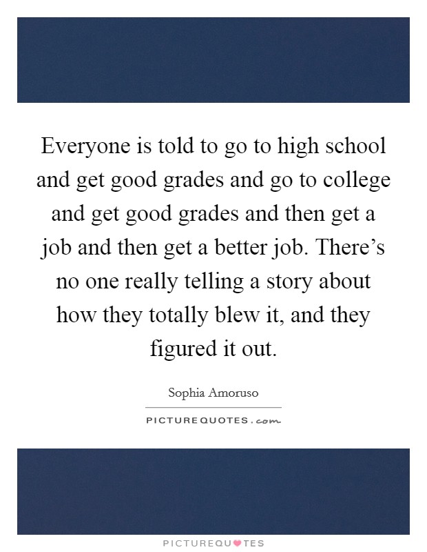 Everyone is told to go to high school and get good grades and go to college and get good grades and then get a job and then get a better job. There's no one really telling a story about how they totally blew it, and they figured it out. Picture Quote #1