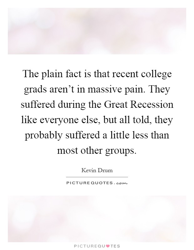 The plain fact is that recent college grads aren't in massive pain. They suffered during the Great Recession like everyone else, but all told, they probably suffered a little less than most other groups. Picture Quote #1