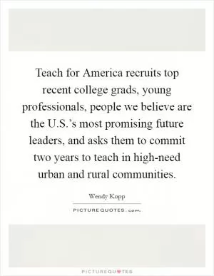 Teach for America recruits top recent college grads, young professionals, people we believe are the U.S.’s most promising future leaders, and asks them to commit two years to teach in high-need urban and rural communities Picture Quote #1
