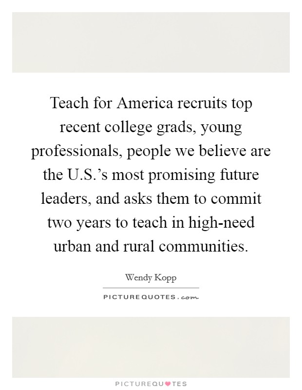 Teach for America recruits top recent college grads, young professionals, people we believe are the U.S.'s most promising future leaders, and asks them to commit two years to teach in high-need urban and rural communities. Picture Quote #1