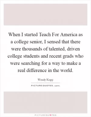 When I started Teach For America as a college senior, I sensed that there were thousands of talented, driven college students and recent grads who were searching for a way to make a real difference in the world Picture Quote #1