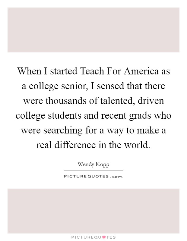 When I started Teach For America as a college senior, I sensed that there were thousands of talented, driven college students and recent grads who were searching for a way to make a real difference in the world. Picture Quote #1
