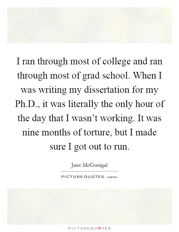 I ran through most of college and ran through most of grad school. When I was writing my dissertation for my Ph.D., it was literally the only hour of the day that I wasn't working. It was nine months of torture, but I made sure I got out to run. Picture Quote #1