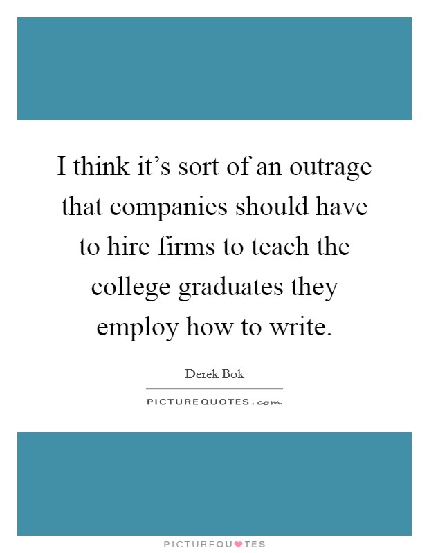 I think it's sort of an outrage that companies should have to hire firms to teach the college graduates they employ how to write. Picture Quote #1