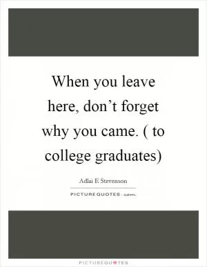 When you leave here, don’t forget why you came. ( to college graduates) Picture Quote #1