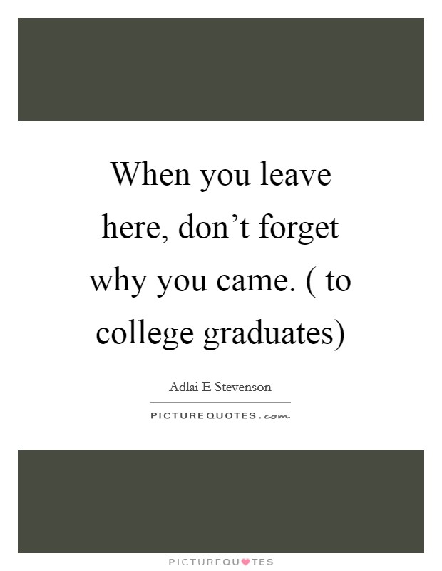 When you leave here, don't forget why you came. ( to college graduates) Picture Quote #1