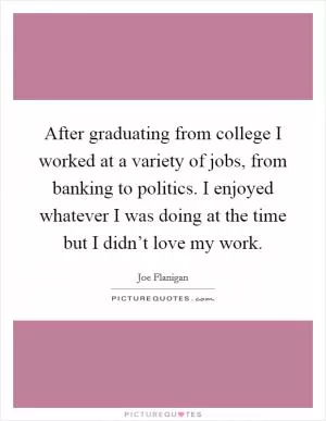 After graduating from college I worked at a variety of jobs, from banking to politics. I enjoyed whatever I was doing at the time but I didn’t love my work Picture Quote #1