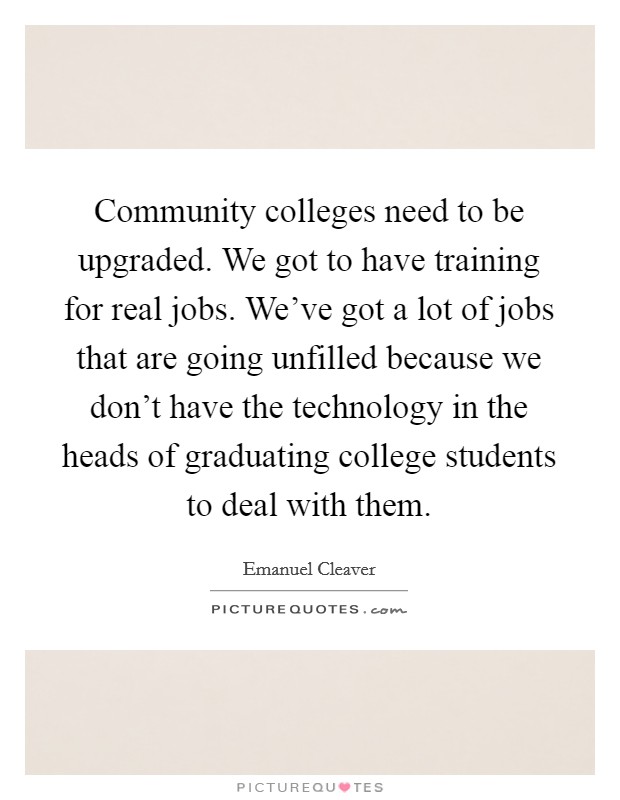 Community colleges need to be upgraded. We got to have training for real jobs. We've got a lot of jobs that are going unfilled because we don't have the technology in the heads of graduating college students to deal with them. Picture Quote #1