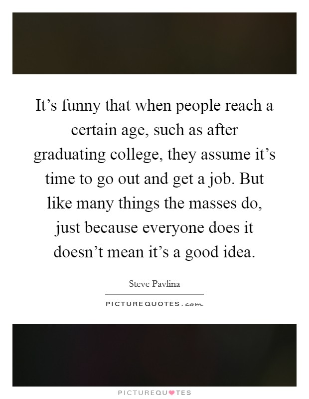 It's funny that when people reach a certain age, such as after graduating college, they assume it's time to go out and get a job. But like many things the masses do, just because everyone does it doesn't mean it's a good idea. Picture Quote #1