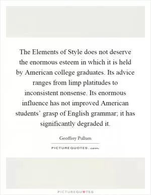 The Elements of Style does not deserve the enormous esteem in which it is held by American college graduates. Its advice ranges from limp platitudes to inconsistent nonsense. Its enormous influence has not improved American students’ grasp of English grammar; it has significantly degraded it Picture Quote #1