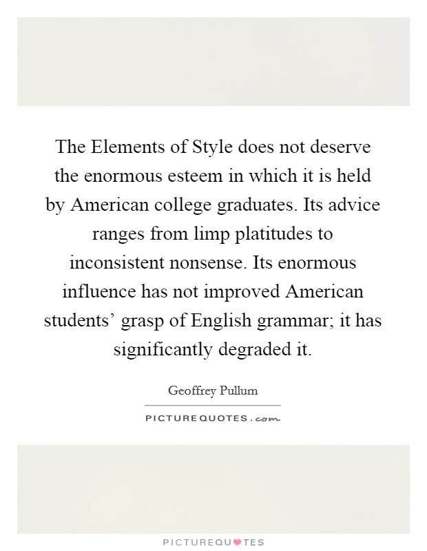 The Elements of Style does not deserve the enormous esteem in which it is held by American college graduates. Its advice ranges from limp platitudes to inconsistent nonsense. Its enormous influence has not improved American students' grasp of English grammar; it has significantly degraded it. Picture Quote #1
