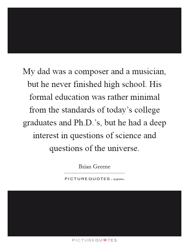 My dad was a composer and a musician, but he never finished high school. His formal education was rather minimal from the standards of today's college graduates and Ph.D.'s, but he had a deep interest in questions of science and questions of the universe. Picture Quote #1