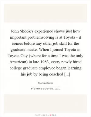 John Shook’s experience shows just how important problemsolving is at Toyota - it comes before any other job skill for the graduate intake. When I joined Toyota in Toyota City (where for a time I was the only American) in late 1983, every newly hired college graduate employee began learning his job by being coached [...] Picture Quote #1
