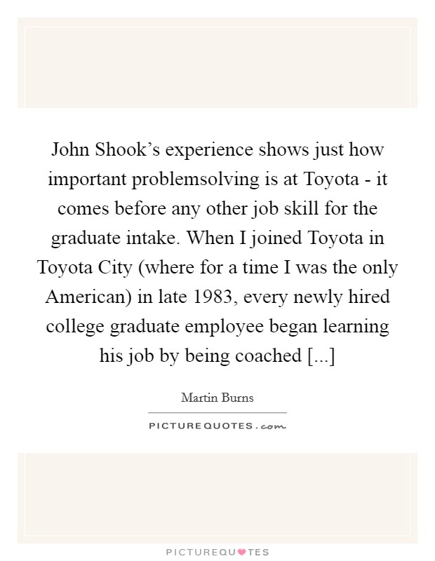 John Shook's experience shows just how important problemsolving is at Toyota - it comes before any other job skill for the graduate intake. When I joined Toyota in Toyota City (where for a time I was the only American) in late 1983, every newly hired college graduate employee began learning his job by being coached [...] Picture Quote #1