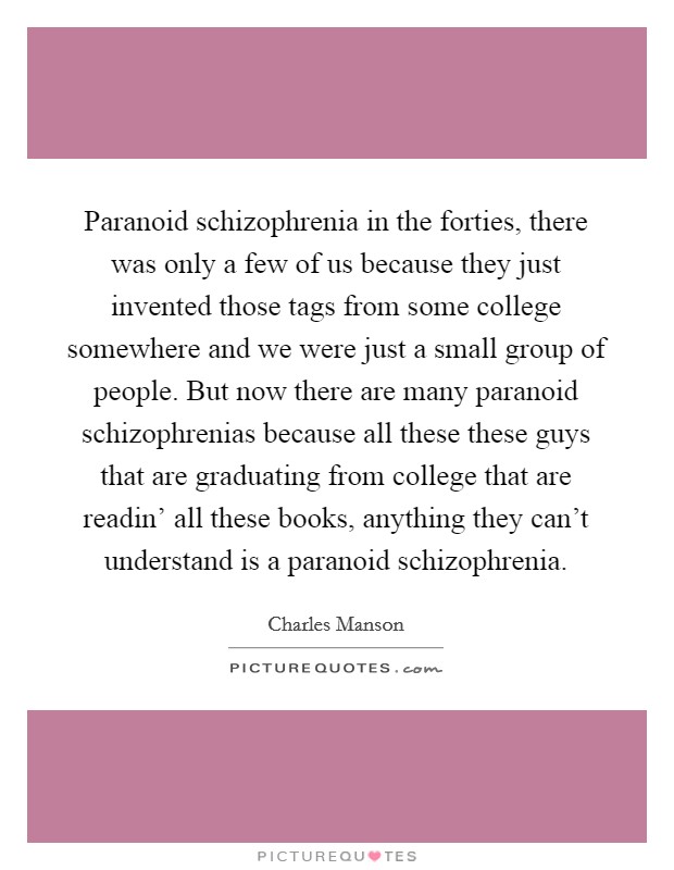 Paranoid schizophrenia in the forties, there was only a few of us because they just invented those tags from some college somewhere and we were just a small group of people. But now there are many paranoid schizophrenias because all these these guys that are graduating from college that are readin' all these books, anything they can't understand is a paranoid schizophrenia. Picture Quote #1