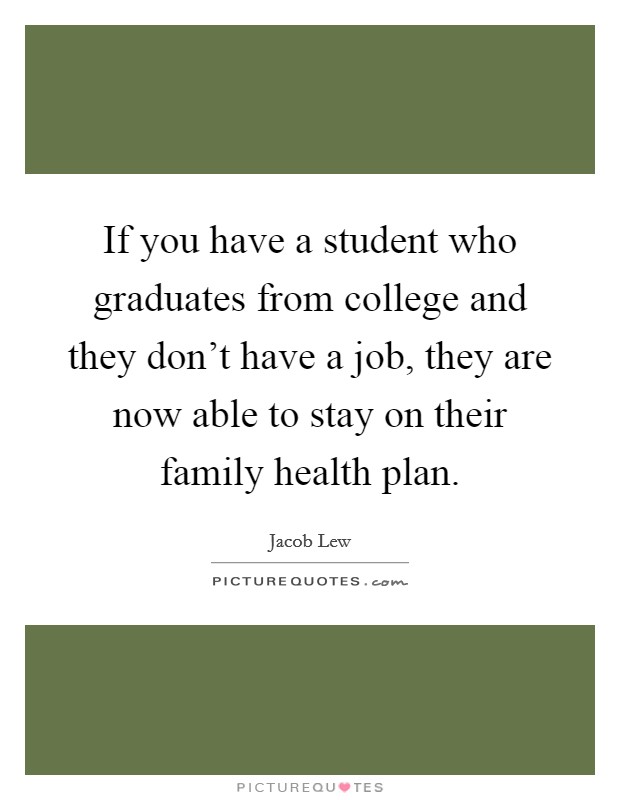 If you have a student who graduates from college and they don't have a job, they are now able to stay on their family health plan. Picture Quote #1