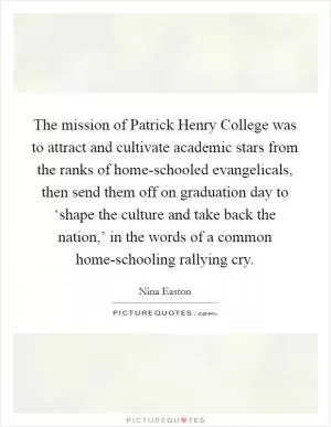 The mission of Patrick Henry College was to attract and cultivate academic stars from the ranks of home-schooled evangelicals, then send them off on graduation day to ‘shape the culture and take back the nation,’ in the words of a common home-schooling rallying cry Picture Quote #1