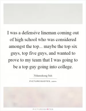 I was a defensive lineman coming out of high school who was considered amongst the top... maybe the top six guys, top five guys, and wanted to prove to my team that I was going to be a top guy going into college Picture Quote #1