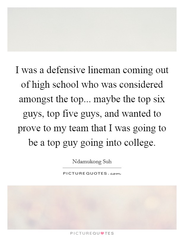 I was a defensive lineman coming out of high school who was considered amongst the top... maybe the top six guys, top five guys, and wanted to prove to my team that I was going to be a top guy going into college. Picture Quote #1