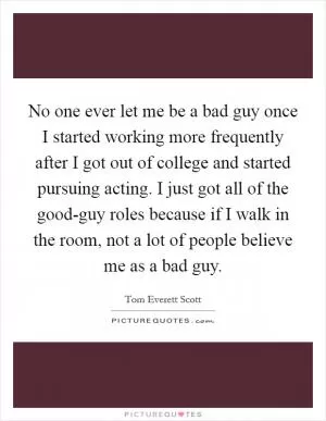 No one ever let me be a bad guy once I started working more frequently after I got out of college and started pursuing acting. I just got all of the good-guy roles because if I walk in the room, not a lot of people believe me as a bad guy Picture Quote #1