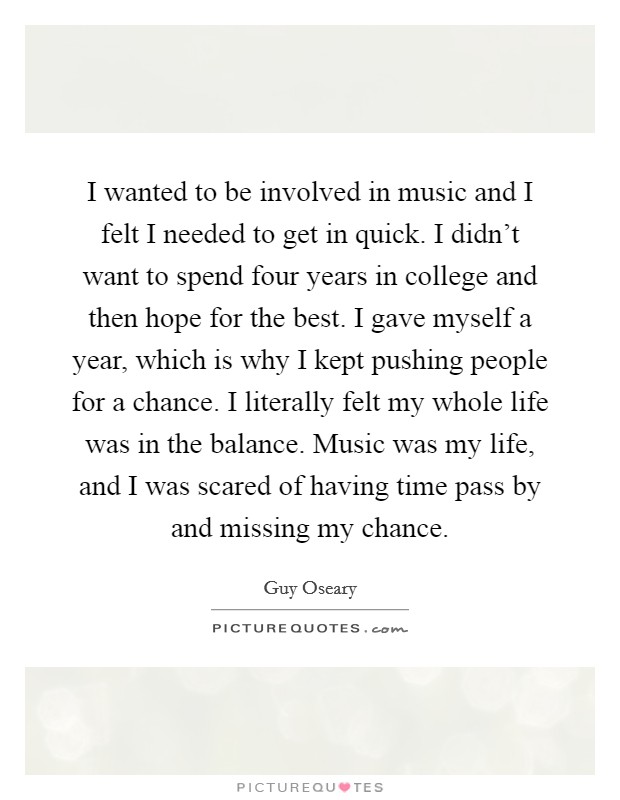 I wanted to be involved in music and I felt I needed to get in quick. I didn't want to spend four years in college and then hope for the best. I gave myself a year, which is why I kept pushing people for a chance. I literally felt my whole life was in the balance. Music was my life, and I was scared of having time pass by and missing my chance. Picture Quote #1