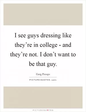 I see guys dressing like they’re in college - and they’re not. I don’t want to be that guy Picture Quote #1