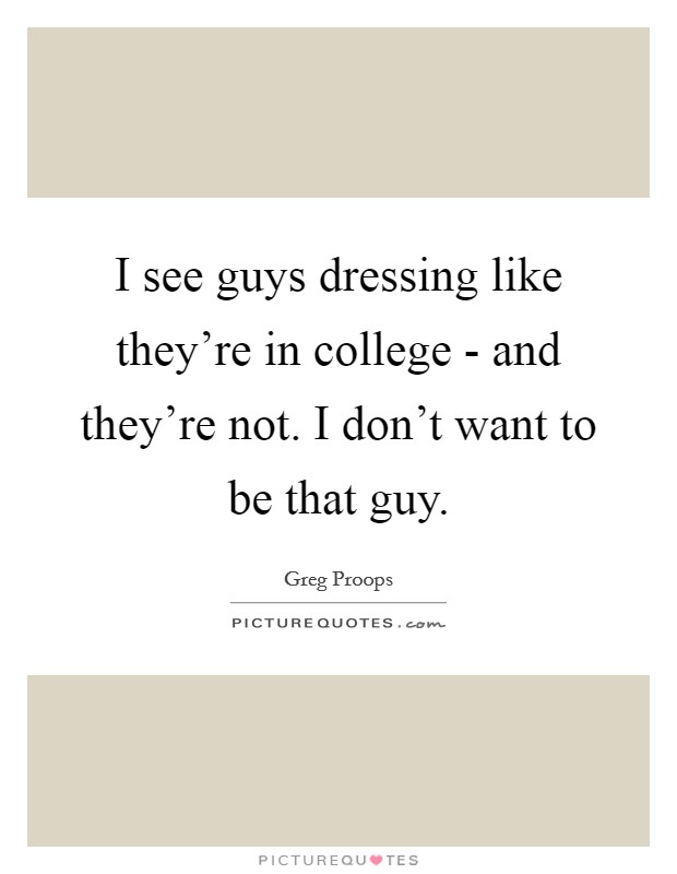I see guys dressing like they're in college - and they're not. I don't want to be that guy. Picture Quote #1