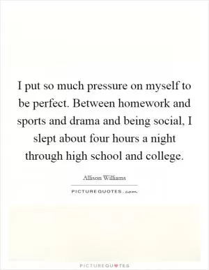I put so much pressure on myself to be perfect. Between homework and sports and drama and being social, I slept about four hours a night through high school and college Picture Quote #1