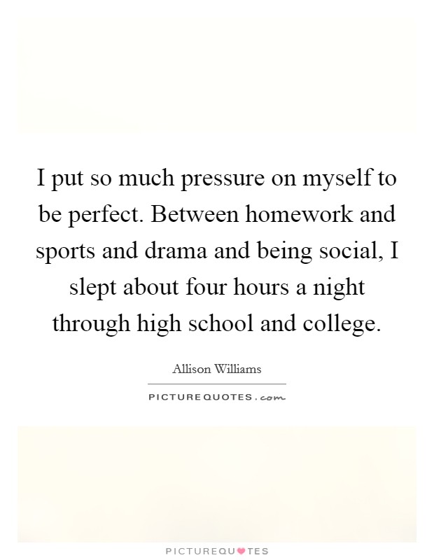 I put so much pressure on myself to be perfect. Between homework and sports and drama and being social, I slept about four hours a night through high school and college. Picture Quote #1
