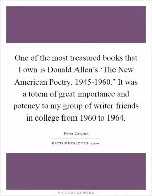One of the most treasured books that I own is Donald Allen’s ‘The New American Poetry, 1945-1960.’ It was a totem of great importance and potency to my group of writer friends in college from 1960 to 1964 Picture Quote #1