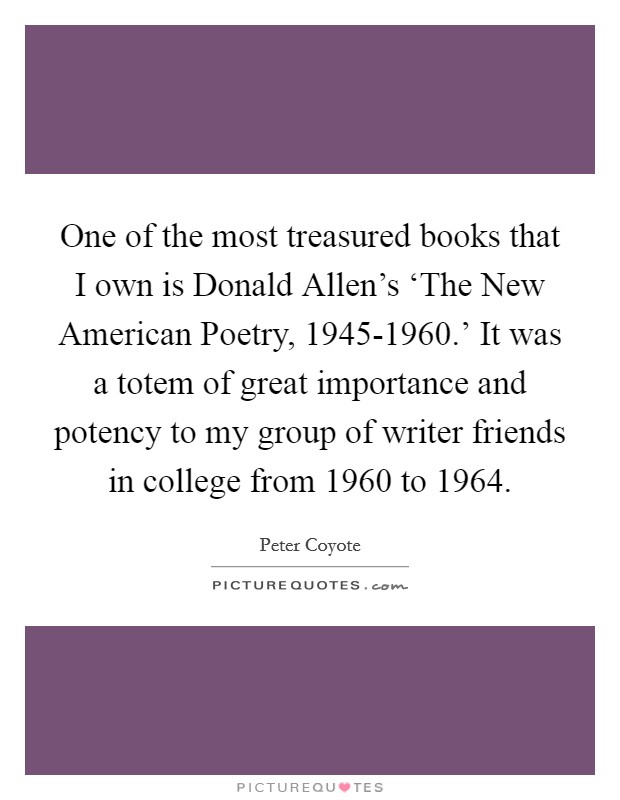 One of the most treasured books that I own is Donald Allen's ‘The New American Poetry, 1945-1960.' It was a totem of great importance and potency to my group of writer friends in college from 1960 to 1964. Picture Quote #1