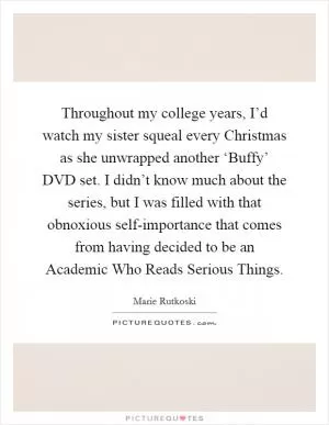 Throughout my college years, I’d watch my sister squeal every Christmas as she unwrapped another ‘Buffy’ DVD set. I didn’t know much about the series, but I was filled with that obnoxious self-importance that comes from having decided to be an Academic Who Reads Serious Things Picture Quote #1