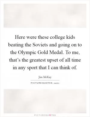 Here were these college kids beating the Soviets and going on to the Olympic Gold Medal. To me, that’s the greatest upset of all time in any sport that I can think of Picture Quote #1