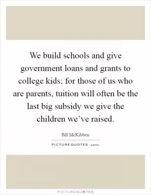 We build schools and give government loans and grants to college kids; for those of us who are parents, tuition will often be the last big subsidy we give the children we’ve raised Picture Quote #1